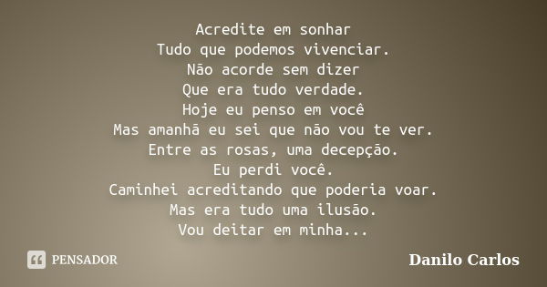 Acredite em sonhar Tudo que podemos vivenciar. Não acorde sem dizer Que era tudo verdade. Hoje eu penso em você Mas amanhã eu sei que não vou te ver. Entre as r... Frase de Danilo Carlos.