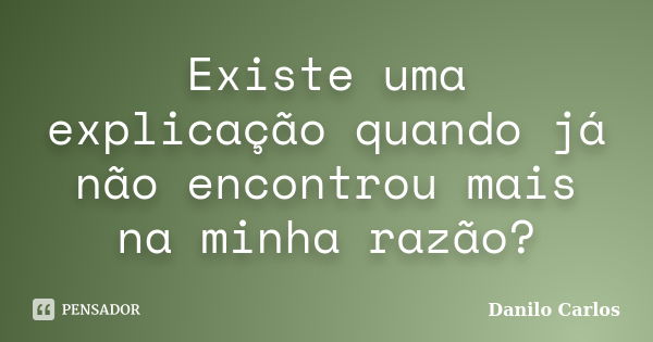 Existe uma explicação quando já não encontrou mais na minha razão?... Frase de Danilo Carlos.