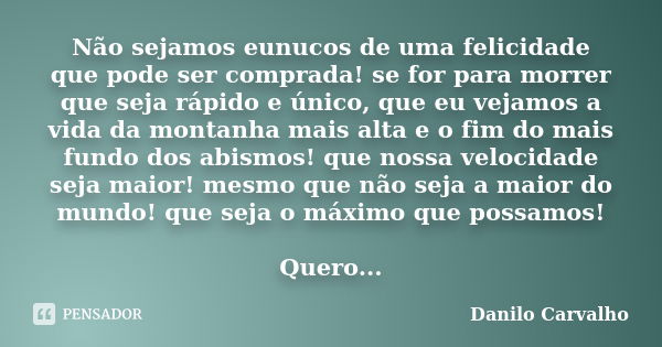 Não sejamos eunucos de uma felicidade que pode ser comprada! se for para morrer que seja rápido e único, que eu vejamos a vida da montanha mais alta e o fim do ... Frase de Danilo Carvalho.