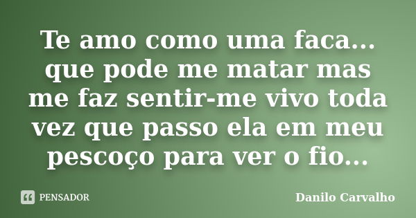 Te amo como uma faca... que pode me matar mas me faz sentir-me vivo toda vez que passo ela em meu pescoço para ver o fio...... Frase de Danilo Carvalho.