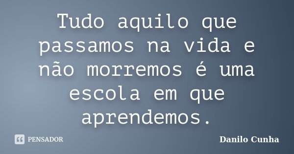 Tudo aquilo que passamos na vida e não morremos é uma escola em que aprendemos.... Frase de Danilo Cunha.