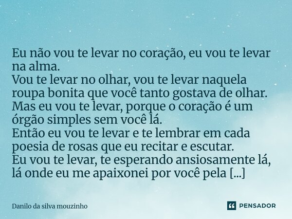  Eu não vou te levar no coração, eu vou te levar na alma. Vou te levar no olhar, vou te levar naquela roupa bonita que você tanto gostava de olhar. Mas eu vou ... Frase de Danilo da silva mouzinho.