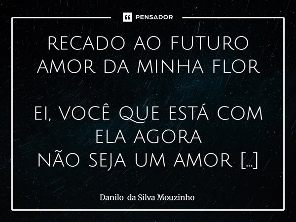 recado ao futuro amor da minha flor ei, você que está com ela agora não seja um amor de quinta. Seja alguém que cuida, que demonstra, que se faz presente. Dê f... Frase de Danilo da Silva Mouzinho.