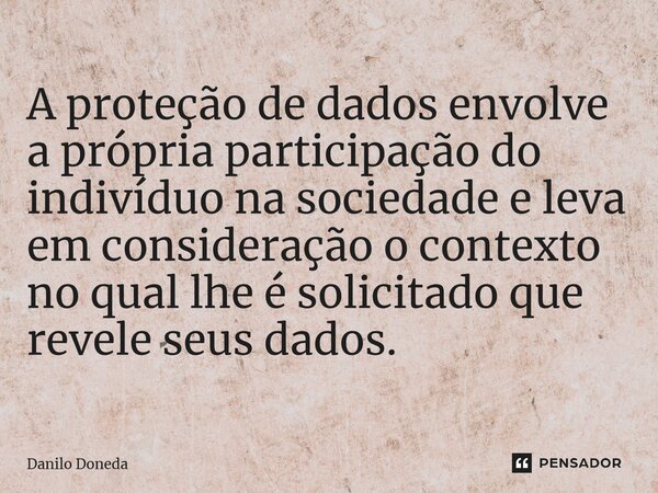 ⁠A proteção de dados envolve a própria participação do indivíduo na sociedade e leva em consideração o contexto no qual lhe é solicitado que revele seus dados.... Frase de Danilo Doneda.