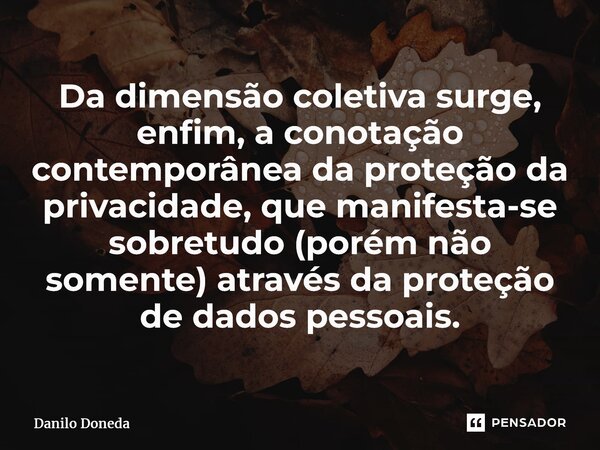 ⁠Da dimensão coletiva surge, enfim, a conotação contemporânea da proteção da privacidade, que manifesta-se sobretudo (porém não somente) através da proteção de ... Frase de Danilo Doneda.