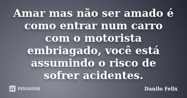 Amar mas não ser amado é como entrar num carro com o motorista embriagado, você está assumindo o risco de sofrer acidentes.... Frase de Danilo Felix.