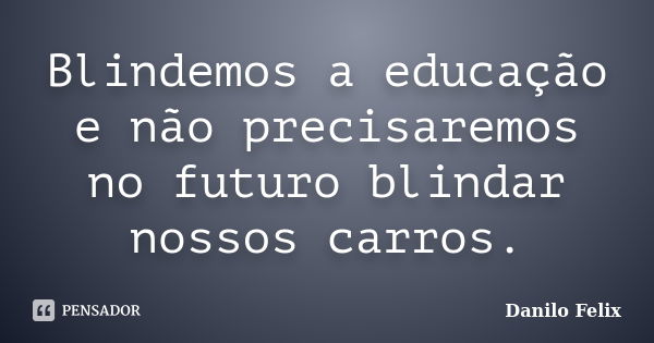 Blindemos a educação e não precisaremos no futuro blindar nossos carros.... Frase de Danilo Felix..