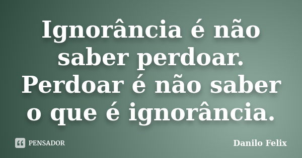 Ignorância é não saber perdoar. Perdoar é não saber o que é ignorância.... Frase de Danilo Felix.