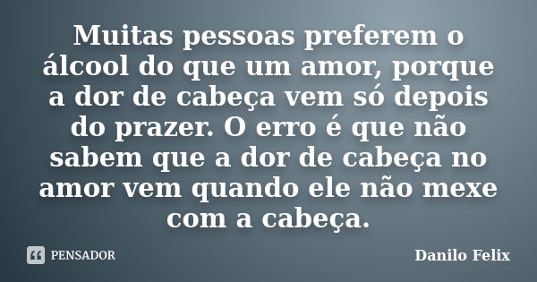 Muitas pessoas preferem o álcool do que um amor, porque a dor de cabeça vem só depois do prazer. O erro é que não sabem que a dor de cabeça no amor vem quando e... Frase de Danilo Felix.