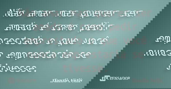 Não amar mas querer ser amado é como pedir emprestado o que você nunca emprestaria se tivesse.... Frase de Danilo Felix.