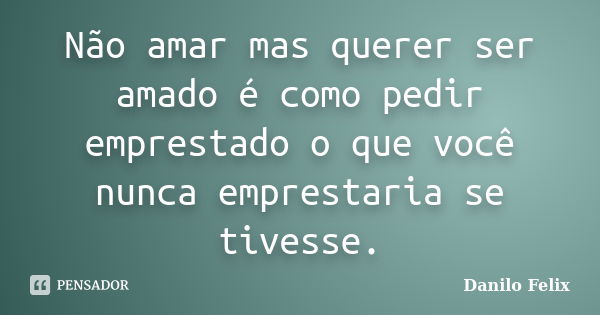 Não amar mas querer ser amado é como pedir emprestado o que você nunca emprestaria se tivesse.... Frase de Danilo Felix.