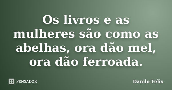 Os livros e as mulheres são como as abelhas, ora dão mel, ora dão ferroada.... Frase de Danilo Felix.