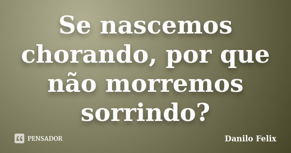 Se nascemos chorando, por que não morremos sorrindo?... Frase de Danilo Felix..