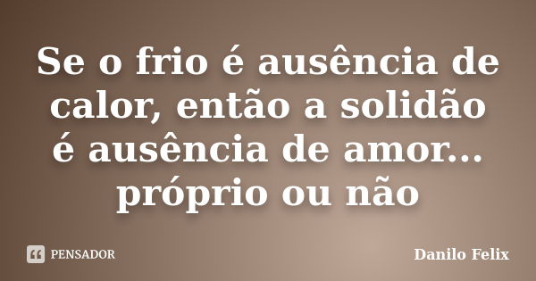 Se o frio é ausência de calor, então a solidão é ausência de amor... próprio ou não... Frase de Danilo Felix.