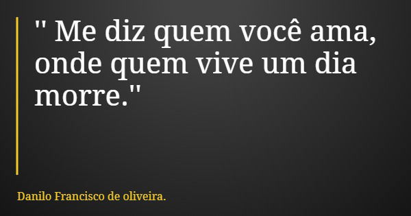 '' Me diz quem você ama, onde quem vive um dia morre.''... Frase de Danilo Francisco de oliveira..