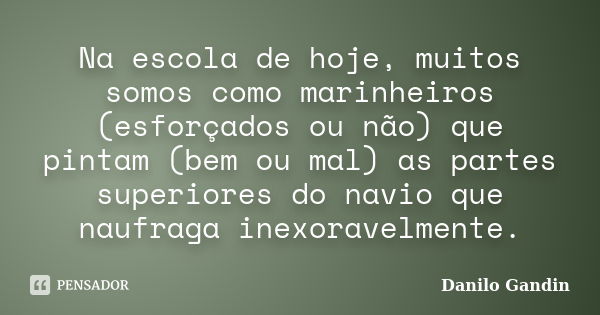 Na escola de hoje, muitos somos como marinheiros (esforçados ou não) que pintam (bem ou mal) as partes superiores do navio que naufraga inexoravelmente.... Frase de Danilo Gandin.