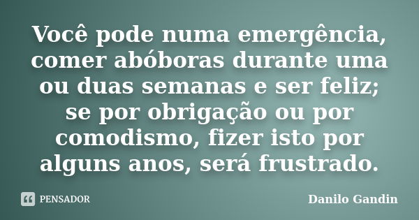 Você pode numa emergência, comer abóboras durante uma ou duas semanas e ser feliz; se por obrigação ou por comodismo, fizer isto por alguns anos, será frustrado... Frase de Danilo Gandin.