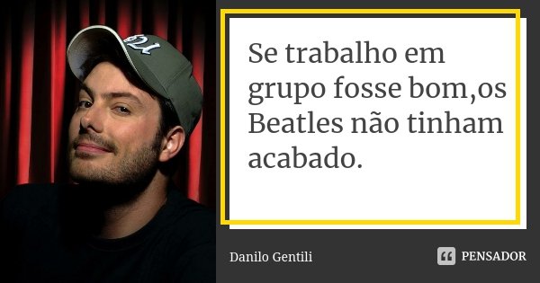 Se trabalho em grupo fosse bom,os Beatles não tinham acabado.... Frase de Danilo Gentili.