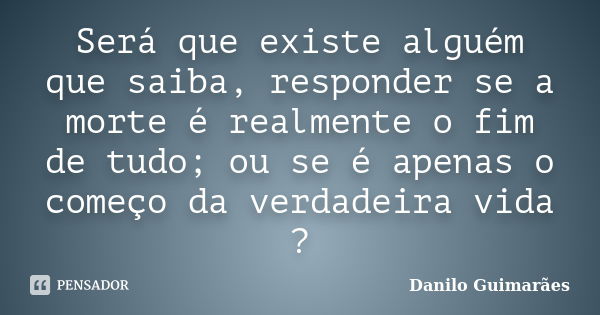 Será que existe alguém que saiba, responder se a morte é realmente o fim de tudo; ou se é apenas o começo da verdadeira vida ?... Frase de Danilo Guimarães.