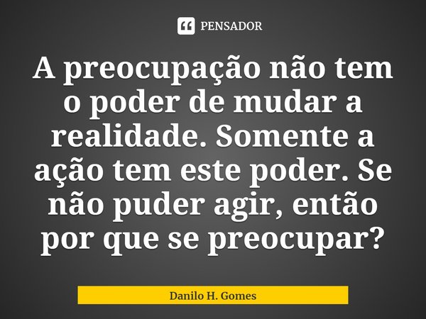 ⁠A preocupação não tem o poder de mudar a realidade. Somente a ação tem este poder. Se não puder agir, então por que se preocupar?... Frase de Danilo H. Gomes.