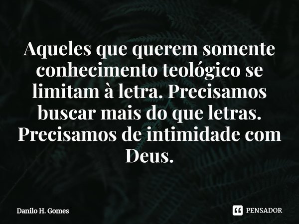 ⁠Aqueles que querem somente conhecimento teológico se limitam à letra. Precisamos buscar mais do que letras. Precisamos de intimidade com Deus.... Frase de Danilo H. Gomes.