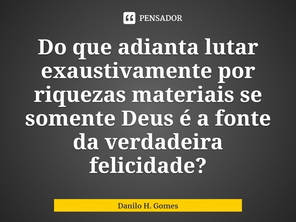 ⁠Do que adianta lutar exaustivamente por riquezas materiais se somente Deus é a fonte da verdadeira felicidade?... Frase de Danilo H. Gomes.