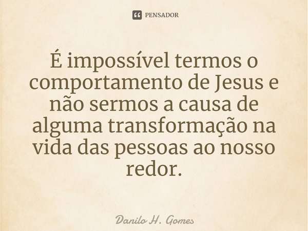 ⁠É impossível termos o comportamento de Jesus e não sermos a causa de alguma transformação na vida das pessoas ao nosso redor.... Frase de Danilo H. Gomes.