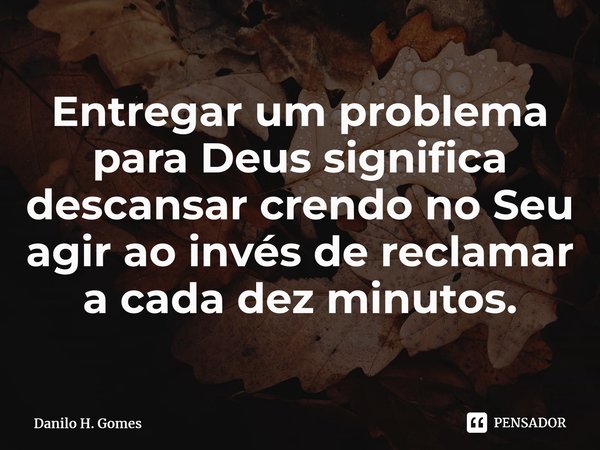 ⁠Entregar um problema para Deus significa descansar crendo no Seu agir ao invés de reclamar a cada dez minutos.... Frase de Danilo H. Gomes.