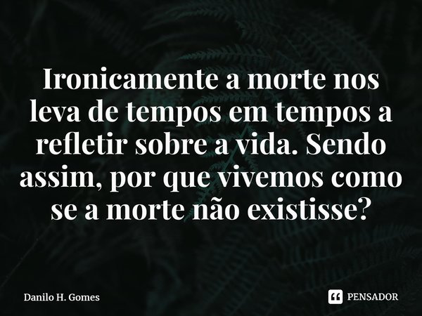 ⁠Ironicamente a morte nos leva de tempos em tempos a refletir sobre a vida. Sendo assim, por que vivemos como se a morte não existisse?... Frase de Danilo H. Gomes.