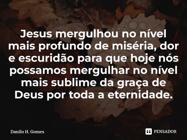 ⁠Jesus mergulhou no nível mais profundo de miséria, dor e escuridão para que hoje nós possamos mergulhar no nível mais sublime da graça de Deus por toda a etern... Frase de Danilo H. Gomes.