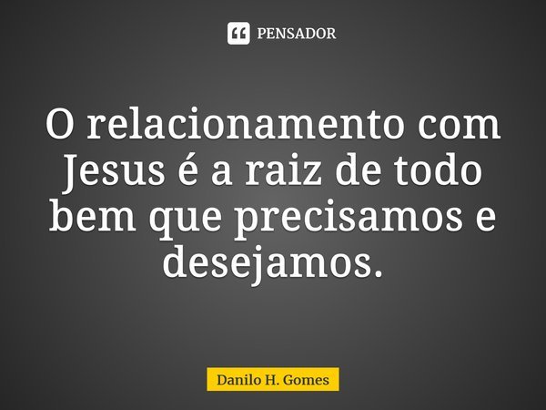 ⁠O relacionamento com Jesus é a raiz de todo bem que precisamos e desejamos.... Frase de Danilo H. Gomes.