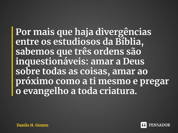 ⁠Por mais que haja divergências entre os estudiosos da Bíblia, sabemos que três ordens são inquestionáveis: amar a Deus sobre todas as coisas, amar ao próximo c... Frase de Danilo H. Gomes.