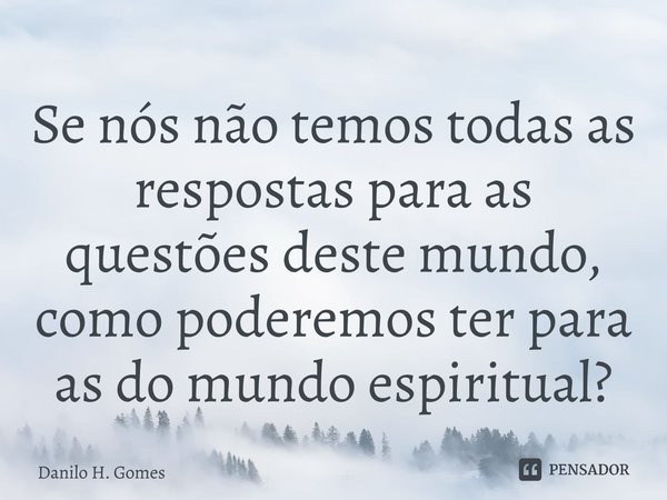 ⁠Se nós não temos todas as respostas para as questões deste mundo, como poderemos ter para as do mundo espiritual?... Frase de Danilo H. Gomes.