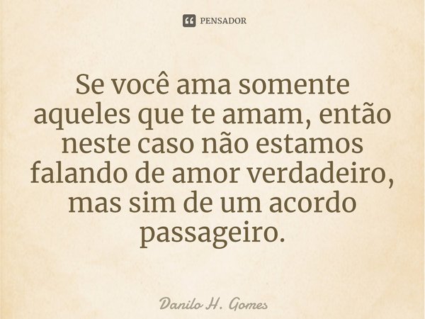 ⁠Se você ama somente aqueles que te amam, então neste caso não estamos falando de amor verdadeiro, mas sim de um acordo passageiro.... Frase de Danilo H. Gomes.
