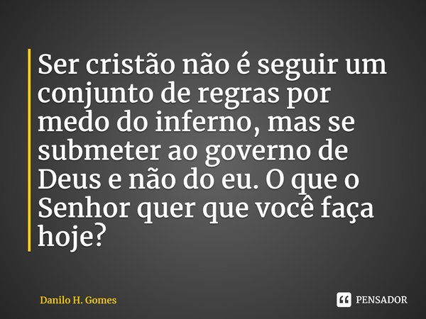 ⁠Ser cristão não é seguir um conjunto de regras por medo do inferno, mas se submeter ao governo de Deus e não do eu. O que o Senhor quer que você faça hoje?... Frase de Danilo H. Gomes.