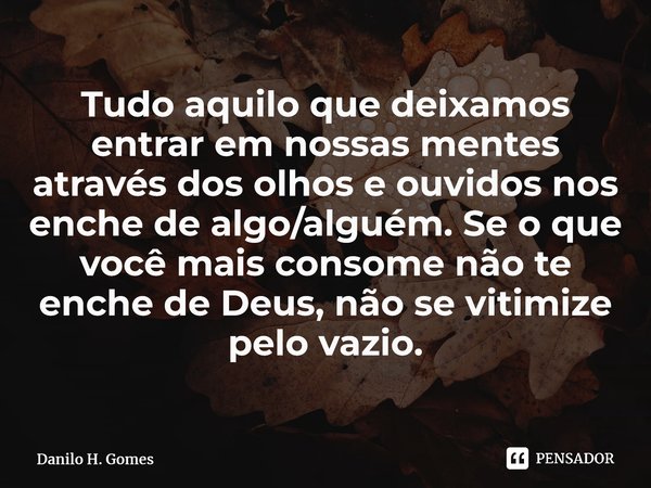 ⁠Tudo aquilo que deixamos entrar em nossas mentes através dos olhos e ouvidos nos enche de algo/alguém. Se o que você mais consome não te enche de Deus, não se ... Frase de Danilo H. Gomes.