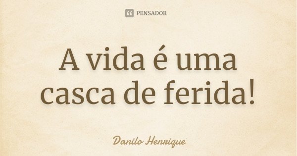 A vida é uma casca de ferida!... Frase de Danilo Henrique.