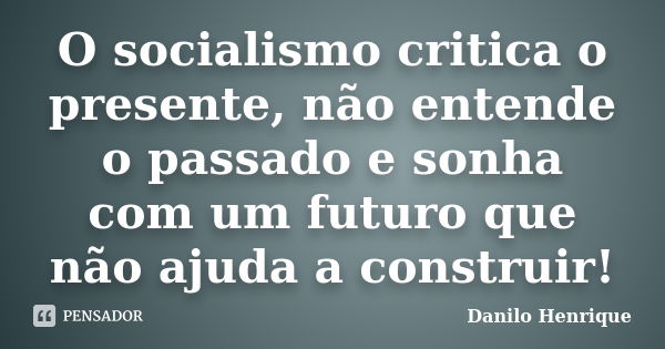 O socialismo critica o presente, não entende o passado e sonha com um futuro que não ajuda a construir!... Frase de Danilo Henrique.