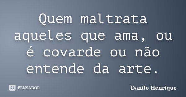 Quem maltrata aqueles que ama, ou é covarde ou não entende da arte.... Frase de Danilo Henrique.