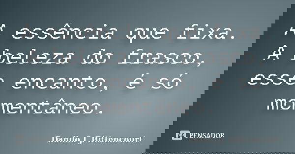 A essência que fixa. A beleza do frasco, esse encanto, é só momentâneo.... Frase de Danilo J. Bittencourt.