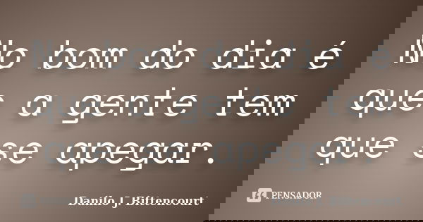No bom do dia é que a gente tem que se apegar.... Frase de Danilo J. Bittencourt.