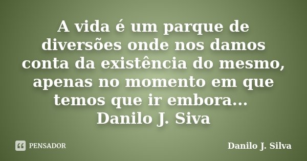 A vida é um parque de diversões onde nos damos conta da existência do mesmo, apenas no momento em que temos que ir embora... Danilo J. Siva... Frase de Danilo J. Silva.