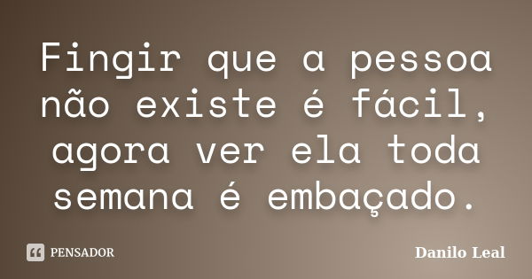 Fingir que a pessoa não existe é fácil, agora ver ela toda semana é embaçado.... Frase de Danilo Leal.