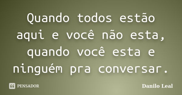 Quando todos estão aqui e você não esta, quando você esta e ninguém pra conversar.... Frase de Danilo Leal.