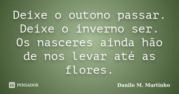 Deixe o outono passar. Deixe o inverno ser. Os nasceres ainda hão de nos levar até as flores.... Frase de Danilo M. Martinho.