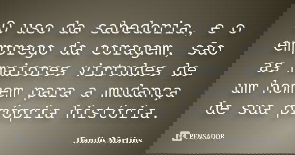 O uso da sabedoria, e o emprego da coragem, são as maiores virtudes de um homem para a mudança de sua própria história.... Frase de Danilo Martins.