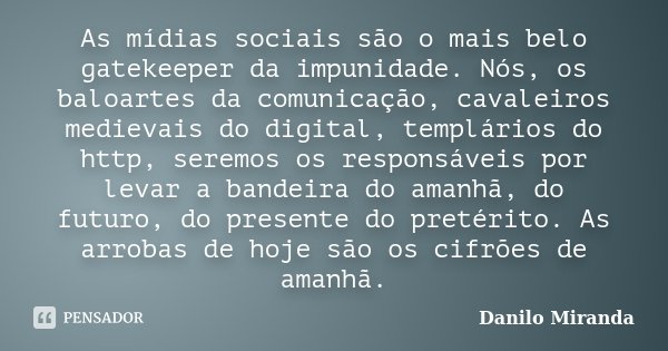 As mídias sociais são o mais belo gatekeeper da impunidade. Nós, os baloartes da comunicação, cavaleiros medievais do digital, templários do http, seremos os re... Frase de Danilo Miranda.