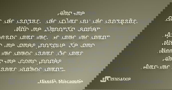 Ama-me Se de corpo, de alma ou de coração, Não me importa saber Apenas ama me, e ame me amar Não me ames porque te amo Nem me ames como te amo Ama-me como podes... Frase de Danilo Mucambe.