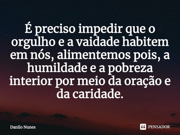 ⁠É preciso impedir que o orgulho e a vaidade habitem em nós, alimentemos pois, a humildade e a pobreza interior por meio da oração e da caridade.... Frase de Danilo Nunes.