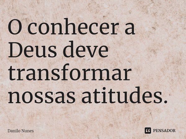 ⁠O conhecer a Deus deve transformar nossas atitudes.... Frase de Danilo Nunes.
